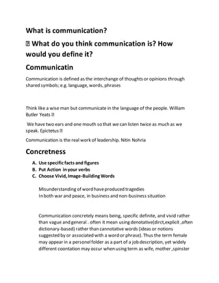 What is communication?
would you define it?
Communicatin
Communication is defined as the interchange of thoughts or opinions through
shared symbols; e.g. language, words, phrases
Think like a wise man but communicate in the language of the people. William
We have two ears and one mouth so that we can listen twice as much as we
Communication is the real work of leadership. Nitin Nohria
Concretness
A. Use specific facts and figures
B. Put Action inyour verbs
C. Choose Vivid, Image-Building Words
Misunderstanding of word haveproduced tragedies
In both war and peace, in business and non-business situation
Communication concretely means being, specific definite, and vivid rather
than vague and general . often it mean using denotative(dirct,explicit ,often
dictionary-based) rather than cannotative words (ideas or notions
suggested by or associated with a word or phrase). Thus the term female
may appear in a personelfolder as a part of a job description, yet widely
different coontation may occur when using term as wife, mother ,spinster
 