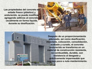 Después de un proporcionamiento 
adecuado, así como dosificación, 
mezclado, colocación, consolidación, 
acabado y curado, el concreto 
endurecido se transforma en un 
material de construcción resistente, 
no combustible, durable, con 
resistencia al desgaste y 
prácticamente impermeable que 
requiere poco o nulo mantenimiento. 
Las propiedades del concreto en 
estado fresco (plástico) y 
endurecido, se puede modificar 
agregando aditivos al concreto, 
usualmente en forma líquida, 
durante su dosificación. 
 