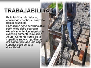 Es la facilidad de colocar, 
consolidar y acabar al concreto 
recién mezclado. 
El concreto debe ser trabajable 
pero no se debe segregar 
excesivamente. Un segregado 
excesivo aumenta la relación 
Agua - Cemento cerca de la 
superficie superior, pudiendo 
dar como resultado una capa 
superior débil de baja 
durabilidad. 
 