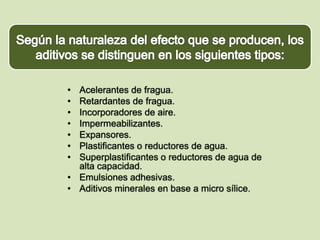 • Acelerantes de fragua. 
• Retardantes de fragua. 
• Incorporadores de aire. 
• Impermeabilizantes. 
• Expansores. 
• Plastificantes o reductores de agua. 
• Superplastificantes o reductores de agua de 
alta capacidad. 
• Emulsiones adhesivas. 
• Aditivos minerales en base a micro sílice. 
 