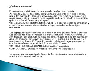 ¿Qué es el concreto? 
El concreto es básicamente una mezcla de dos componentes: 
Agregado y pasta. La pasta, compuesta de Cemento Portland y agua, 
une a los agregados (arena y grava o piedra triturada) para formar una 
masa semejante a una roca pues la pasta endurece debido a la reacción 
química entre el Cemento y el agua. 
NTP 339.059:2001 HORMIGON (CONCRETO ) metodo para la obtención y 
ensayo de corazones diamantados y vigas cortadas de hormigón 
(concreto) 
Los agregados generalmente se dividen en dos grupos: finos y gruesos. 
Los agregados finos consisten en arenas naturales o manufacturadas 
con tamaños de partícula que pueden llegar hasta 10mm; los agregados 
gruesos son aquellos cuyas partículas se retienen en la malla No. 16 y 
pueden variar hasta 152 mm. El tamaño máximo de agregado que se 
emplea comúnmente es el de 19 mm o el de 25 mm. 
NTP 400.010:1976 AGREGADOS. Extracción y muestreo 
ASTM D 75:1997 Standard Practice for Sampling Aggregates 
La pasta esta compuesta de Cemento Portland, agua y aire atrapado o 
aire incluido intencionalmente 
 