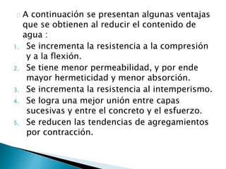 A continuación se presentan algunas ventajas 
que se obtienen al reducir el contenido de 
agua : 
1. Se incrementa la resistencia a la compresión 
y a la flexión. 
2. Se tiene menor permeabilidad, y por ende 
mayor hermeticidad y menor absorción. 
3. Se incrementa la resistencia al intemperismo. 
4. Se logra una mejor unión entre capas 
sucesivas y entre el concreto y el esfuerzo. 
5. Se reducen las tendencias de agregamientos 
por contracción. 
 