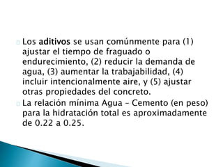 Los aditivos se usan comúnmente para (1) 
ajustar el tiempo de fraguado o 
endurecimiento, (2) reducir la demanda de 
agua, (3) aumentar la trabajabilidad, (4) 
incluir intencionalmente aire, y (5) ajustar 
otras propiedades del concreto. 
La relación mínima Agua – Cemento (en peso) 
para la hidratación total es aproximadamente 
de 0.22 a 0.25. 
 