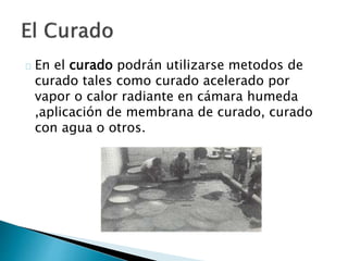 En el curado podrán utilizarse metodos de 
curado tales como curado acelerado por 
vapor o calor radiante en cámara humeda 
,aplicación de membrana de curado, curado 
con agua o otros. 
 