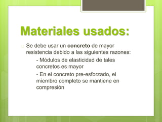 Materiales usados: 
 Se debe usar un concreto de mayor 
resistencia debido a las siguientes razones: 
- Módulos de elasticidad de tales 
concretos es mayor 
- En el concreto pre-esforzado, el 
miembro completo se mantiene en 
compresión 
 