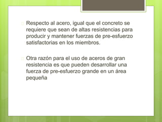  Respecto al acero, igual que el concreto se 
requiere que sean de altas resistencias para 
producir y mantener fuerzas de pre-esfuerzo 
satisfactorias en los miembros. 
 Otra razón para el uso de aceros de gran 
resistencia es que pueden desarrollar una 
fuerza de pre-esfuerzo grande en un área 
pequeña 
 