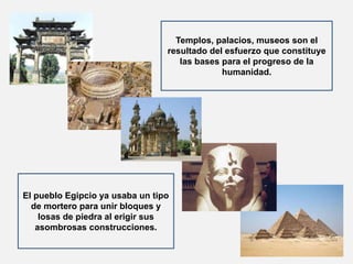 Templos, palacios, museos son el 
resultado del esfuerzo que constituye 
las bases para el progreso de la 
humanidad. 
El pueblo Egipcio ya usaba un tipo 
de mortero para unir bloques y 
losas de piedra al erigir sus 
asombrosas construcciones. 
 