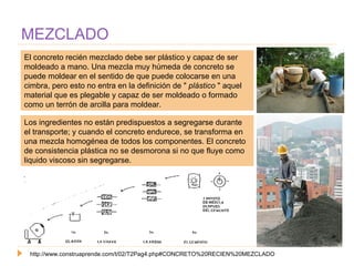 MEZCLADO El concreto recién mezclado debe ser plástico y capaz de ser moldeado a mano. Una mezcla muy húmeda de concreto se puede moldear en el sentido de que puede colocarse en una cimbra, pero esto no entra en la definición de "  plástico  " aquel material que es plegable y capaz de ser moldeado o formado como un terrón de arcilla para moldear.  http://www.construaprende.com/t/02/T2Pag4.php#CONCRETO%20RECIEN%20MEZCLADO Los ingredientes no están predispuestos a segregarse durante el transporte; y cuando el concreto endurece, se transforma en una mezcla homogénea de todos los componentes. El concreto de consistencia plástica no se desmorona si no que fluye como liquido viscoso sin segregarse. 