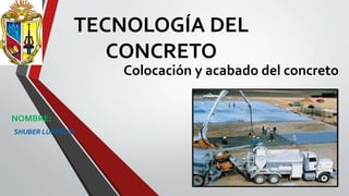 TECNOLOGÍA DEL
CONCRETO
Colocación y acabado del concreto
NOMBRE:
-SHUBER LUPERCIO
 