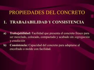 PROPIEDADES DEL CONCRETO
1. TRABAJABILIDAD Y CONSISTENCIA
a) Trabajabilidad: Facilidad que presenta el concreto fresco para
ser mezclado, colocado, compactado y acabado sin segregación
y exudación
b) Consistencia: Capacidad del concreto para adaptarse al
encofrado o molde con facilidad.
 