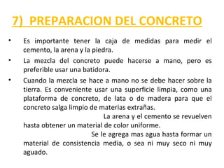 7) PREPARACION DEL CONCRETO
• Es importante tener la caja de medidas para medir el
cemento, la arena y la piedra.
• La mezcla del concreto puede hacerse a mano, pero es
preferible usar una batidora.
• Cuando la mezcla se hace a mano no se debe hacer sobre la
tierra. Es conveniente usar una superficie limpia, como una
plataforma de concreto, de lata o de madera para que el
concreto salga limpio de materias extrañas.
La arena y el cemento se revuelven
hasta obtener un material de color uniforme.
Se le agrega mas agua hasta formar un
material de consistencia media, o sea ni muy seco ni muy
aguado.
 