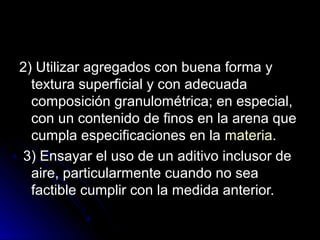 2) Utilizar agregados con buena forma y2) Utilizar agregados con buena forma y
textura superficial y con adecuadatextura superficial y con adecuada
composición granulométrica; en especial,composición granulométrica; en especial,
con un contenido de finos en la arena quecon un contenido de finos en la arena que
cumpla especificaciones en lacumpla especificaciones en la materiamateria..
3) Ensayar el uso de un aditivo inclusor de3) Ensayar el uso de un aditivo inclusor de
aire, particularmente cuando no seaaire, particularmente cuando no sea
factible cumplir con la medida anterior.factible cumplir con la medida anterior.
 