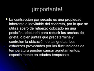¡importante!¡importante!
 La contracción por secado es una propiedadLa contracción por secado es una propiedad
inherente e inevitable del concreto, por lo que seinherente e inevitable del concreto, por lo que se
utiliza acero de refuerzo colocado en unautiliza acero de refuerzo colocado en una
posición adecuada para reducir los anchos deposición adecuada para reducir los anchos de
grieta, o bien juntas que predetermine ygrieta, o bien juntas que predetermine y
controlen la ubicación de las grietas. Loscontrolen la ubicación de las grietas. Los
esfuerzos provocados por las fluctuaciones deesfuerzos provocados por las fluctuaciones de
temperatura pueden causar agrietamientos,temperatura pueden causar agrietamientos,
especialmente en edades tempranas.especialmente en edades tempranas.
 