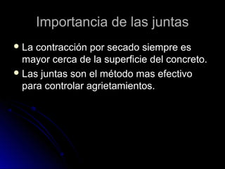 Importancia de las juntasImportancia de las juntas
 La contracción por secado siempre esLa contracción por secado siempre es
mayor cerca de la superficie del concreto.mayor cerca de la superficie del concreto.
 Las juntas son el método mas efectivoLas juntas son el método mas efectivo
para controlar agrietamientos.para controlar agrietamientos.
 