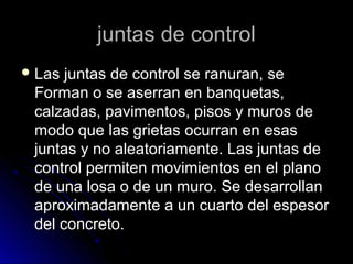 juntas de controljuntas de control
 Las juntas de control se ranuran, seLas juntas de control se ranuran, se
Forman o se aserran en banquetas,Forman o se aserran en banquetas,
calzadas, pavimentos, pisos y muros decalzadas, pavimentos, pisos y muros de
modo que las grietas ocurran en esasmodo que las grietas ocurran en esas
juntas y no aleatoriamente. Las juntas dejuntas y no aleatoriamente. Las juntas de
control permiten movimientos en el planocontrol permiten movimientos en el plano
de una losa o de un muro. Se desarrollande una losa o de un muro. Se desarrollan
aproximadamente a un cuarto del espesoraproximadamente a un cuarto del espesor
del concreto.del concreto.
 