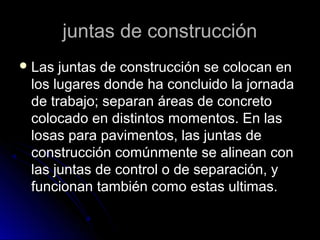 juntas de construcciónjuntas de construcción
 Las juntas de construcción se colocan enLas juntas de construcción se colocan en
los lugares donde ha concluido la jornadalos lugares donde ha concluido la jornada
de trabajo; separan áreas de concretode trabajo; separan áreas de concreto
colocado en distintos momentos. En lascolocado en distintos momentos. En las
losas para pavimentos, las juntas delosas para pavimentos, las juntas de
construcción comúnmente se alinean conconstrucción comúnmente se alinean con
las juntas de control o de separación, ylas juntas de control o de separación, y
funcionan también como estas ultimas.funcionan también como estas ultimas.
 