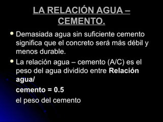 LA RELACIÓN AGUA –LA RELACIÓN AGUA –
CEMENTO.CEMENTO.
 Demasiada agua sin suficiente cementoDemasiada agua sin suficiente cemento
significa que el concreto será más débil ysignifica que el concreto será más débil y
menos durable.menos durable.
 La relación agua – cemento (A/C) es elLa relación agua – cemento (A/C) es el
peso del agua dividido entrepeso del agua dividido entre RelaciónRelación
agua/agua/
cemento = 0.5cemento = 0.5
el peso del cementoel peso del cemento
 