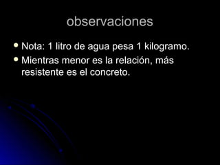 observacionesobservaciones
 Nota: 1 litro de agua pesa 1 kilogramo.Nota: 1 litro de agua pesa 1 kilogramo.
 Mientras menor es la relación, másMientras menor es la relación, más
resistente es el concreto.resistente es el concreto.
 