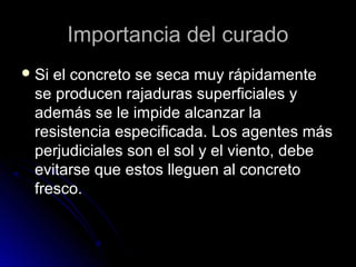 Importancia del curadoImportancia del curado
 Si el concreto se seca muy rápidamenteSi el concreto se seca muy rápidamente
se producen rajaduras superficiales yse producen rajaduras superficiales y
además se le impide alcanzar laademás se le impide alcanzar la
resistencia especificada. Los agentes másresistencia especificada. Los agentes más
perjudiciales son el sol y el viento, debeperjudiciales son el sol y el viento, debe
evitarse que estos lleguen al concretoevitarse que estos lleguen al concreto
fresco.fresco.
 