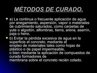 MÉTODOS DE CURADO.MÉTODOS DE CURADO.
 a) La continua o frecuente aplicación de aguaa) La continua o frecuente aplicación de agua
por anegamiento, aspersión, vapor o materialespor anegamiento, aspersión, vapor o materiales
de cubrimiento saturados, como carpetas dede cubrimiento saturados, como carpetas de
yute o algodón, alfombras, tierra, arena, aserrín,yute o algodón, alfombras, tierra, arena, aserrín,
paja o heno.paja o heno.
 b) Evitar la pérdida excesiva de agua en lab) Evitar la pérdida excesiva de agua en la
superficie el concreto, mediante elsuperficie el concreto, mediante el
empleo de materiales tales como hojas deempleo de materiales tales como hojas de
plástico o de papel impermeable,plástico o de papel impermeable,
o bien mediante la aplicación de compuestos deo bien mediante la aplicación de compuestos de
curado formadores decurado formadores de
membrana sobre el concreto recién colado.membrana sobre el concreto recién colado.
 