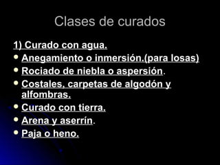 Clases de curadosClases de curados
1) Curado con agua.1) Curado con agua.
 Anegamiento o inmersión.(para losas)Anegamiento o inmersión.(para losas)
 Rociado de niebla o aspersiónRociado de niebla o aspersión..
 Costales, carpetas de algodón yCostales, carpetas de algodón y
alfombras.alfombras.
 Curado con tierra.Curado con tierra.
 Arena y aserrínArena y aserrín..
 Paja o heno.Paja o heno.
 