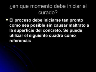 ¿en que momento debe iniciar el¿en que momento debe iniciar el
curado?curado?
 El proceso debe iniciarse tan prontoEl proceso debe iniciarse tan pronto
como sea posible sin causar maltrato acomo sea posible sin causar maltrato a
la superficie del concreto. Se puedela superficie del concreto. Se puede
utilizar el siguiente cuadro comoutilizar el siguiente cuadro como
referencia:referencia:
 