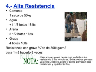 4.- Alta Resistencia
• Cemento
1 saco de 50kg
• Agua
+1 1/3 botes 18 lts
• Arena
2 1/2 botes 18lts
• Graba
4 botes 18lts
Resistencia con grava ¾”es de 300kg/cm2
para 1m3 hacerlo 9 veces
Usar arena y grava densa que te darán más
resistencia a los temblores. Evite piedras porosas.
La arcilla , basura ,aceite y salitre provocan baja
resistencia y agrietamientos.
 