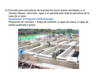 b) Concreto para estructuras de importancia como aceras sometidas a un
transito intenso, columnas, vigas y en general para toda la estructura de la
casa de un piso.
Resistencia: 210 Kg/cm2 (3000 lib/pulg2).
Proporción en volumen: 1 bolsa de cemento, 2 cajas de arena, 2 cajas de
piedra quebrada o grava.
 