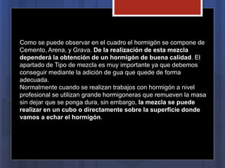 Como se puede observar en el cuadro el hormigón se compone de
Cemento, Arena, y Grava. De la realización de esta mezcla
dependerá la obtención de un hormigón de buena calidad. El
apartado de Tipo de mezcla es muy importante ya que debemos
conseguir mediante la adición de gua que quede de forma
adecuada.
Normalmente cuando se realizan trabajos con hormigón a nivel
profesional se utilizan grande hormigoneras que remueven la masa
sin dejar que se ponga dura, sin embargo, la mezcla se puede
realizar en un cubo o directamente sobre la superficie donde
vamos a echar el hormigón.
 