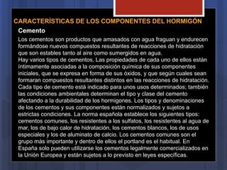 CARACTERÍSTICAS DE LOS COMPONENTES DEL HORMIGÓN
Cemento
Los cementos son productos que amasados con agua fraguan y endurecen
formándose nuevos compuestos resultantes de reacciones de hidratación
que son estables tanto al aire como sumergidos en agua.
Hay varios tipos de cementos. Las propiedades de cada uno de ellos están
íntimamente asociadas a la composición química de sus componentes
iniciales, que se expresa en forma de sus óxidos, y que según cuales sean
formaran compuestos resultantes distintos en las reacciones de hidratación.
Cada tipo de cemento está indicado para unos usos determinados; también
las condiciones ambientales determinan el tipo y clase del cemento
afectando a la durabilidad de los hormigones. Los tipos y denominaciones
de los cementos y sus componentes están normalizados y sujetos a
estrictas condiciones. La norma española establece los siguientes tipos:
cementos comunes, los resistentes a los sulfatos, los resistentes al agua de
mar, los de bajo calor de hidratación, los cementos blancos, los de usos
especiales y los de aluminato de calcio. Los cementos comunes son el
grupo más importante y dentro de ellos el portland es el habitual. En
España solo pueden utilizarse los cementos legalmente comercializados en
la Unión Europea y están sujetos a lo previsto en leyes específicas.
 