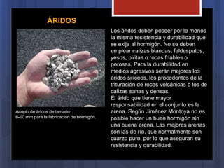 Los áridos deben poseer por lo menos
la misma resistencia y durabilidad que
se exija al hormigón. No se deben
emplear calizas blandas, feldespatos,
yesos, piritas o rocas friables o
porosas. Para la durabilidad en
medios agresivos serán mejores los
áridos silíceos, los procedentes de la
trituración de rocas volcánicas o los de
calizas sanas y densas.
El árido que tiene mayor
responsabilidad en el conjunto es la
arena. Según Jiménez Montoya no es
posible hacer un buen hormigón sin
una buena arena. Las mejores arenas
son las de río, que normalmente son
cuarzo puro, por lo que aseguran su
resistencia y durabilidad.
ÁRIDOS
Acopio de áridos de tamaño
6-10 mm para la fabricación de hormigón.
 