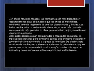 Con áridos naturales rodados, los hormigones son más trabajables y
requieren menos agua de amasado que los áridos de machaqueo,
teniéndose además la garantía de que son piedras duras y limpias. Los
áridos machacados procedentes de trituración, al tener más caras de
fractura cuesta más ponerlos en obra, pero se traban mejor y se refleja en
una mayor resistencia.
Si los áridos rodados están contaminados o mezclados con arcilla, es
imprescindible lavarlos para eliminar la camisa que envuelve los granos y
que disminuiría su adherencia a la pasta de hormigón. De igual manera
los áridos de machaqueo suelen estar rodeados de polvo de machaqueo
que supone un incremento de finos al hormigón, precisa más agua de
amasado y darán menores resistencias por lo que suelen lavarse.
 