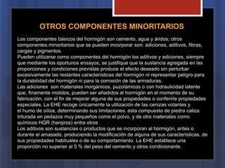 OTROS COMPONENTES MINORITARIOS
Los componentes básicos del hormigón son cemento, agua y áridos; otros
componentes minoritarios que se pueden incorporar son: adiciones, aditivos, fibras,
cargas y pigmentos.
Pueden utilizarse como componentes del hormigón los aditivos y adiciones, siempre
que mediante los oportunos ensayos, se justifique que la sustancia agregada en las
proporciones y condiciones previstas produce el efecto deseado sin perturbar
excesivamente las restantes características del hormigón ni representar peligro para
la durabilidad del hormigón ni para la corrosión de las armaduras.
Las adiciones son materiales inorgánicos, puzolámicos o con hidraulicidad latente
que, finamente molidos, pueden ser añadidos al hormigón en el momento de su
fabricación, con el fin de mejorar alguna de sus propiedades o conferirle propiedades
especiales. La EHE recoge únicamente la utilización de las cenizas volantes y
el humo de sílice, determinando sus limitaciones. esta compuesto de piedra caliza
triturada en pedazos muy pequeños como el polvo, y de otro materiales como
químicos HQR (herqiros) entre otros
Los aditivos son sustancias o productos que se incorporan al hormigón, antes o
durante el amasado, produciendo la modificación de alguna de sus características, de
sus propiedades habituales o de su comportamiento. La EHE establece una
proporción no superior al 5 % del peso del cemento y otros condicionante.
 