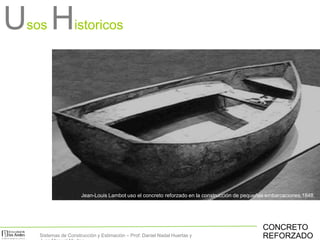 Jean-Louis Lambot uso el concreto reforzado en la construcción de pequeñas embarcaciones,1848.
CONCRETO
REFORZADO
Usos Historicos
Sistemas de Construcción y Estimación – Prof: Daniel Nadal Huertas y
 