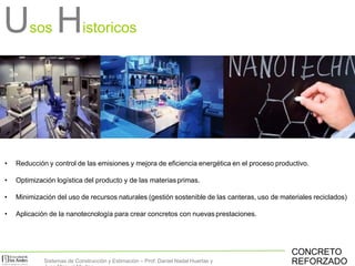 Usos Historicos
• Reducción y control de las emisiones y mejora de eficiencia energética en el proceso productivo.
• Optimización logística del producto y de las materiasprimas.
• Minimización del uso de recursos naturales (gestión sostenible de las canteras, uso de materiales reciclados)
• Aplicación de la nanotecnología para crear concretos con nuevas prestaciones.
CONCRETO
REFORZADOSistemas de Construcción y Estimación – Prof: Daniel Nadal Huertas y
 