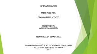 INFORMATICA BASICA
PRESENTADO POR:
OSWALDO PEREZ ACEVEDO
PRESENTADO A:
MARIA NELBA MONRROY
TECNOLOGIA EN OBRAS CIVILES
UNIVERSIDAD PEDAGÓGICA Y TECNOLÓGICA DE COLOMBIA
FACULTAD DE ESTUDIOS A DISTANCIA
2017
 
