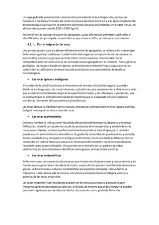 Los agregadosde pesonormal comúnmente procedende ladesintegración,porcausas
naturalesomediosartificiales,de rocascon pesoespecíficoentre 2.4y 2.8, aproximadamente;
de manera que al utilizarlosse obtienenconcretosconpesovolumétrico,enestadofresco,en
el intervaloaproximadode 2200 a 2550 kg/m3.
Existendiversascaracterísticasenlosagregados,cuyasdiferenciaspermitenclasificarlose
identificarlos.Lasprincipalescaracterísticasque sirvenatal fin,se indicana continuación:
4.2.1. Por el origen de las roca
Una primerarazón para establecerdiferenciaentre losagregados,se refiere al distintoorigen
de las rocas que losconstituyen.Ladefinicióndel origenylacomposiciónde lasrocases un
asuntoútil y necesario,porque permite inferirciertosaspectos relacionadosconel
comportamientode lasmismasal serutilizadascomoagregadosenel concreto.Porsugénesis
geológica,lasrocasse dividenenígneas,sedimentariasymetamórficas,lasque asuvezse
subdividenyclasificanendiversostiposde acuerdoconsuscaracterísticastextualesy
mineralógicas.
 Las rocas ígneas o endógenas
Proceden de lasolidificaciónporenfriamientode lamateriafundida(magma)ypueden
dividirse endosgrupos:lasrocasintrusivas,oplutónicas,que provienendel enfriamientolento
que ocurre inmediatamente abajode lasuperficie terrestre,ylasintrusivas,ovolcánicas,que
se producenpor el enfriamientorápidodelmaterial que esexpulsadoenlaserupciones
volcánicas(derrameslávicosyeventospiroclásticos).
Las rocas ígneas se clasificanporsu textura,estructuraycomposiciónmineralógicayquímica,
de igual modoque las otras clasesde rocas.
 Las rocas sedimentarias
Comosu nombre loindica,sonel resultadodel procesode transporte,depósitoyeventual
litificación,sobre lacortezaterrestre,de losproductosde intemperismoyerosiónde otras
rocas preexistentes;procesoque frecuentementese produce bajoel agua,perotambién
puede ocurrirenel ambiente atmosférico.Sugradode consolidaciónpuede sermuyvariable,
desde unestadomuycompacto enantiguossedimentos,hastaunestadoprácticamente sin
consolidarensedimentoscuyoprocesoesrelativamente recienteonoexistencondiciones
favorablesparasuconsolidación.De acuerdoconel tamañode suspartículas,estos
sedimentos,noconsolidadosse identificancomogravas,arenas,limosyarcillas.
 Las rocas metamórficas
Se formancomo consecuenciade procesosque involucranaltaspresionesytemperaturasyde
fuerzasque se generanenlacorteza terrestre,cuyosefectospuedenmanifestarsesobre rocas
ígneas,sedimentariase inclusive metamórficaspreviamente formadas.Talesefectosse
traducenenalteracionesde latextura,estructuraycomposiciónmineralógica,e incluso
química,de las rocas originales.
Las rocas metamórficasresultantespuedenserde estructuramasiva,peroconmayor
frecuenciapresentanestructuralaminar,ofoliada,de maneraque al desintegrarse pueden
producirfragmentoscontendenciatabular,de acuerdoconsu gradode foliación.
 