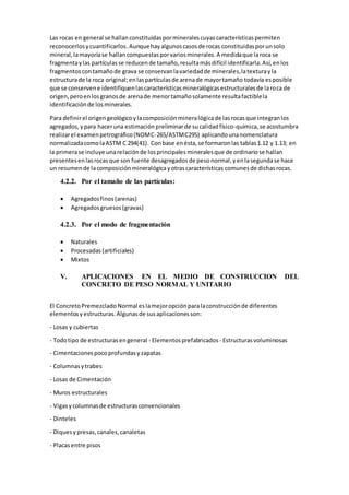 Las rocas en general se hallanconstituidaspormineralescuyascaracterísticaspermiten
reconocerlosycuantificarlos.Aunquehayalgunoscasosde rocas constituidasporunsolo
mineral,lamayoríase hallancompuestasporvariosminerales.A medidaque laroca se
fragmentaylas partículasse reducende tamaño,resultamásdifícil identificarla.Así,enlos
fragmentoscontamañode grava se conservanlavariedadde minerales,latexturayla
estructurade la roca original;enlaspartículasde arenade mayortamaño todavía esposible
que se conservene identifiquenlascaracterísticasmineralógicasestructuralesde laroca de
origen,peroenlosgranosde arenade menortamañosolamente resultafactiblela
identificaciónde losminerales.
Para definirel origengeológicoylacomposiciónmineralógicade lasrocasque integranlos
agregados,ypara haceruna estimaciónpreliminarde sucalidadfísico-química,se acostumbra
realizarel examenpetrográfico(NOMC-265/ASTMC295) aplicandounanomenclatura
normalizadacomolaASTM C 294(41). Conbase enésta,se formaronlas tablas1.12 y 1.13; en
la primerase incluye unarelaciónde losprincipales mineralesque de ordinariose hallan
presentesenlasrocasque son fuente desagregados de pesonormal,yenlasegundase hace
un resumende lacomposiciónmineralógicayotrascaracterísticas comunesde dichasrocas.
4.2.2. Por el tamaño de las partículas:
 Agregadosfinos(arenas)
 Agregadosgruesos(gravas)
4.2.3. Por el modo de fragmentación
 Naturales
 Procesadas(artificiales)
 Mixtos
V. APLICACIONES EN EL MEDIO DE CONSTRUCCION DEL
CONCRETO DE PESO NORMAL Y UNITARIO
El ConcretoPremezclado Normal eslamejoropciónparalaconstrucciónde diferentes
elementosyestructuras.Algunasde susaplicacionesson:
- Losas y cubiertas
- Todotipo de estructurasengeneral - Elementosprefabricados - Estructurasvoluminosas
- Cimentacionespocoprofundasyzapatas
- Columnasytrabes
- Losas de Cimentación
- Muros estructurales
- Vigasycolumnasde estructurasconvencionales
- Dinteles
- Diquesypresas,canales,canaletas
- Placasentre pisos
 