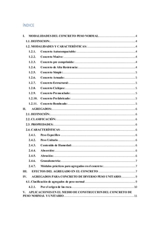 ÍNDICE
I. MODALIDADES DEL CONCRETO PESO NORMAL..............................................4
1.1. DEFINICION:..........................................................................................................4
1.2. MODALIDADES Y CARACTERÍSTICAS:............................................................4
1.2.1. Concreto Autocompactable: .........................................................................4
1.2.2. Concreto Masivo:.........................................................................................4
1.2.3. Concreto pre comprimido: ...........................................................................4
1.2.4. Concreto de Alta Resistencia:.......................................................................4
1.2.5. Concreto Simple:..........................................................................................5
1.2.6. Concreto Armado:........................................................................................5
1.2.7. Concreto Estructural:...................................................................................5
1.2.8. Concreto Ciclópeo:.......................................................................................5
1.2.9. Concreto Premezclado:.................................................................................5
1.2.10. Concreto Prefabricado: ................................................................................5
1.2.11. Concreto Bombeado:....................................................................................5
II. AGREGADOS:........................................................................................................6
2.1. DEFINICIÓN:..........................................................................................................6
2.2. CLASIFICACIÓN:..................................................................................................6
2.3. PROPIEDADES:......................................................................................................6
2.4. CARACTERÍSTICAS:.............................................................................................6
2.4.1. Peso Específico .............................................................................................6
2.4.2. Peso Unitario................................................................................................6
2.4.3. Contenido de Humedad:...............................................................................6
2.4.4. Absorción:....................................................................................................6
2.4.5. Abrasión:......................................................................................................6
2.4.6. Granulometría:.............................................................................................7
2.4.7. Módulos prácticos para agregados en el concreto:........................................7
III. EFECTOS DEL AGREGADO EN EL CONCRETO ..............................................7
IV. AGREGADOS PARA CONCRETO DE DIVERSO PESO UNITARIO..................9
4.1. Clasificación de agregados de peso normal...............................................................9
4.2.1. Por el origen de las roca..............................................................................10
V. APLICACIONES EN EL MEDIO DE CONSTRUCCIONDEL CONCRETO DE
PESO NORMAL YUNITARIO.......................................................................................11
 