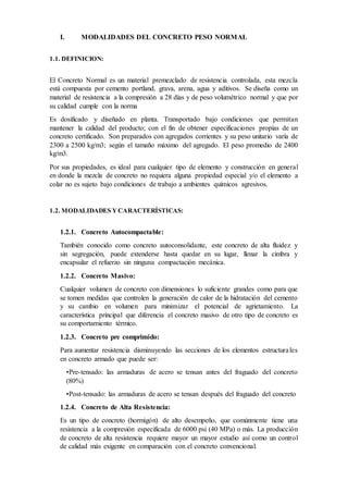 I. MODALIDADES DEL CONCRETO PESO NORMAL
1.1. DEFINICION:
El Concreto Normal es un material premezclado de resistencia controlada, esta mezcla
está compuesta por cemento portland, grava, arena, agua y aditivos. Se diseña como un
material de resistencia a la compresión a 28 días y de peso volumétrico normal y que por
su calidad cumple con la norma
Es dosificado y diseñado en planta. Transportado bajo condiciones que permitan
mantener la calidad del producto; con el fin de obtener especificaciones propias de un
concreto certificado. Son preparados con agregados corrientes y su peso unitario varía de
2300 a 2500 kg/m3; según el tamaño máximo del agregado. El peso promedio de 2400
kg/m3.
Por sus propiedades, es ideal para cualquier tipo de elemento y construcción en general
en donde la mezcla de concreto no requiera alguna propiedad especial y/o el elemento a
colar no es sujeto bajo condiciones de trabajo a ambientes químicos agresivos.
1.2. MODALIDADES YCARACTERÍSTICAS:
1.2.1. Concreto Autocompactable:
También conocido como concreto autoconsolidante, este concreto de alta fluidez y
sin segregación, puede extenderse hasta quedar en su lugar, llenar la cimbra y
encapsular el refuerzo sin ninguna compactación mecánica.
1.2.2. Concreto Masivo:
Cualquier volumen de concreto con dimensiones lo suficiente grandes como para que
se tomen medidas que controlen la generación de calor de la hidratación del cemento
y su cambio en volumen para minimizar el potencial de agrietamiento. La
característica principal que diferencia el concreto masivo de otro tipo de concreto es
su comportamiento térmico.
1.2.3. Concreto pre comprimido:
Para aumentar resistencia disminuyendo las secciones de los elementos estructurales
en concreto armado que puede ser:
•Pre-tensado: las armaduras de acero se tensan antes del fraguado del concreto
(80%)
•Post-tensado: las armaduras de acero se tensan después del fraguado del concreto
1.2.4. Concreto de Alta Resistencia:
Es un tipo de concreto (hormigón) de alto desempeño, que comúnmente tiene una
resistencia a la compresión especificada de 6000 psi (40 MPa) o más. La producción
de concreto de alta resistencia requiere mayor un mayor estudio así como un control
de calidad más exigente en comparación con el concreto convencional.
 