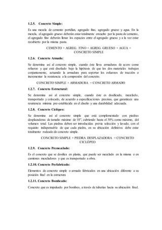 1.2.5. Concreto Simple:
Es una mezcla de cemento portdlan, agregado fino, agregado grueso y agua. En la
mezcla, el agregado grueso deberán estar totalmente envuelto por la pasta de cemento,
el agregado fino deberán llenar los espacios entre el agregado grueso y a la vez estar
recubierto por la misma pasta.
CEMENTO + AGREG. FINO + AGREG. GRUESO + AGUA =
CONCRETO SIMPLE
1.2.6. Concreto Armado:
Se denomina así al concreto simple, cuando éste lleva armaduras de acero como
refuerzo y que está diseñado bajo la hipótesis de que los dos materiales trabajan
conjuntamente, actuando la armadura para soportar los esfuerzos de tracción o
incrementar la resistencia a la compresión del concreto.
CONCRETO SIMPLE + ARMADURA = CONCRETO ARMADO
1.2.7. Concreto Estructural:
Se denomina así al concreto simple, cuando éste es dosificado, mezclado,
transportado y colocado, de acuerdo a especificaciones precisas, que garanticen una
resistencia mínima pre-establecida en el diseño y una durabilidad adecuada.
1.2.8. Concreto Ciclópeo:
Se denomina así al concreto simple que está complementado con piedras
desplazadoras de tamaño máximo de 10”, cubriendo hasta el 30% como máximo, del
volumen total. Las piedras deben ser introducidas previa selección y lavado, con el
requisito indispensable de que cada piedra, en su ubicación definitiva debe estar
totalmente rodeado de concreto simple.
CONCRETO SIMPLE + PIEDRA DESPLAZADORA = CONCRETO
CICLÓPEO
1.2.9. Concreto Premezclado:
Es el concreto que se dosifica en planta, que puede ser mezclado en la misma o en
camiones mezcladores y que es transportado a obra.
1.2.10. Concreto Prefabricado:
Elementos de concreto simple o armado fabricados en una ubicación diferente a su
posición final en la estructura
1.2.11. Concreto Bombeado:
Concreto que es impulsado por bombeo, a través de tuberías hacia su ubicación final.
 