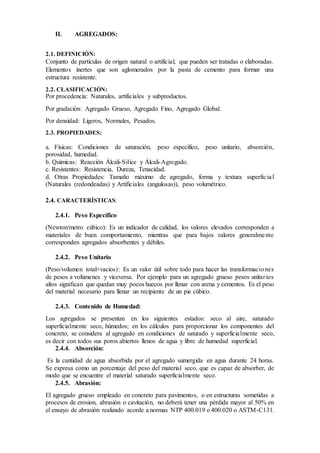 II. AGREGADOS:
2.1. DEFINICIÓN:
Conjunto de partículas de origen natural o artificial, que pueden ser tratadas o elaboradas.
Elementos inertes que son aglomerados por la pasta de cemento para formar una
estructura resistente.
2.2. CLASIFICACIÓN:
Por procedencia: Naturales, artificiales y subproductos.
Por gradación: Agregado Grueso, Agregado Fino, Agregado Global.
Por densidad: Ligeros, Normales, Pesados.
2.3. PROPIEDADES:
a. Físicas: Condiciones de saturación, peso específico, peso unitario, absorción,
porosidad, humedad.
b. Químicas: Reacción Álcali-Silice y Álcali-Agregado.
c. Resistentes: Resistencia, Dureza, Tenacidad.
d. Otras Propiedades: Tamaño máximo de agregado, forma y textura superficial
(Naturales (redondeadas) y Artificiales (angulosas)), peso volumétrico.
2.4. CARACTERÍSTICAS:
2.4.1. Peso Específico
(Newton/metro cúbico): Es un indicador de calidad, los valores elevados corresponden a
materiales de buen comportamiento, mientras que para bajos valores generalmente
corresponden agregados absorbentes y débiles.
2.4.2. Peso Unitario
(Peso/volumen total+vacios): Es un valor útil sobre todo para hacer las transformaciones
de pesos a volúmenes y viceversa. Por ejemplo para un agregado grueso pesos unitarios
altos significan que quedan muy pocos huecos por llenar con arena y cementos. Es el peso
del material necesario para llenar un recipiente de un pie cúbico.
2.4.3. Contenido de Humedad:
Los agregados se presentan en los siguientes estados: seco al aire, saturado
superficialmente seco, húmedos; en los cálculos para proporcionar los componentes del
concreto, se considera al agregado en condiciones de saturado y superficialmente seco,
es decir con todos sus poros abiertos llenos de agua y libre de humedad superficial.
2.4.4. Absorción:
Es la cantidad de agua absorbida por el agregado sumergida en agua durante 24 horas.
Se expresa como un porcentaje del peso del material seco, que es capaz de absorber, de
modo que se encuentre el material saturado superficialmente seco.
2.4.5. Abrasión:
El agregado grueso empleado en concreto para pavimentos, o en estructuras sometidas a
procesos de erosion, abrasión o cavitación, no deberá tener una pérdida mayor al 50% en
el ensayo de abrasión realizado acorde a normas NTP 400.019 o 400.020 o ASTM-C131.
 