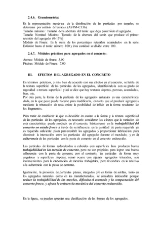 2.4.6. Granulometría:
Es la representación numérica de la distribución de las partículas por tamaño; se
determina por análisis de tamices (ASTM-C136).
Tamaño máximo: Tamaño de la abertura del tamiz que deja pasar todo el agregado.
Tamaño Nominal Máximo: Tamaño de la abertura del tamiz que produce el primer
retenido del agregado (0-15%)
Módulo de Finura: Es la suma de los porcentajes retenidos acumulados en la serie
Estándar hasta el tamiz número 100 y ésta cantidad se divide entre 100.
2.4.7. Módulos prácticos para agregados en el concreto:
Arenas: Módulo de finura: 3.00
Piedras: Módulo de Finura: 7.00
III. EFECTOS DEL AGREGADO EN EL CONCRETO
En términos prácticos, y más bien de acuerdo con sus efectos en el concreto, se habla de
la textura superficial de las partículas de los agregados, identificándola con su grado de
rugosidad o tersura superficial y así se dice que hay texturas ásperas, porosas, acanaladas,
lisas. etc.
Por otra parte, la forma de la partícula de los agregados naturales es una característica
dada, en la que poco puede hacerse para modificarla, en tanto que al producir agregados
mediante la trituración de roca, existe la posibilidad de influir en la forma resultante de
los fragmentos.
Para tratar de establecer lo que es deseable en cuanto a la forma y la textura superficial
de las partículas de los agregados, es necesario considerar los efectos que la variación de
esta característica puede producir en el concreto, básicamente en la trabajabilidad del
concreto en estado fresco a través de su influencia en la cantidad de pasta requerida ya
es requerida suficiente pasta para recubrir los agregados y proporcionar lubricación para
disminuir la interacción entre las partículas del agregado durante el mezclado; y en la
adherencia de las partículas con la pasta de cemento en el concreto endurecido.
Las partículas de formas redondeadas o cuboides con superficies lisas producen buena
trabajabilidad en las mezclas de concreto, pero no son propicias para lograr una buena
adherencia con la pasta de cemento; por el contrario, las partículas de forma muy
angulosas y superficies ásperas, como ocurre con algunos agregados triturados, son
inconvenientes para la elaboración de mezclas trabajables, pero favorables en lo relativo
a la adherencia con la pasta de cemento.
Igualmente, la presencia de partículas planas, alargadas y/o en forma de astillas, tanto en
los agregados naturales como en los manufacturados, se considera indeseable porque
reduce la trabajabilidad de las mezclas, dificulta el acomodo y la compactación del
concreto fresco, y afecta la resistencia mecánica del concreto endurecido.
En la figura, se pueden apreciar una clasificación de las formas de los agregados.
 