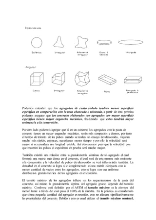Podemos entender que los agregados de canto rodado tendrán menor superficie
específica en comparación con la roca chancada o triturada, a partir de esta premisa
podemos asegurar que los concretos elaborados con agregados con mayor superficie
específica tienen mayor enganche mecánico, finalizando que estos tendrán mayor
resistencia a la compresión.
Por otro lado podemos agregar que si en un concreto los agregados con la pasta de
cemento tienen un mayor enganche mecánico, serán más compactos y densos, por tanto
el tempo de tránsito de los pulsos cuando se realiza un ensayo de ultrasonido, viajaran
mucho más rápido, entonces, necesitaran menor tiempo y por ello la velocidad será
mayor si se considera una longitud estable. Así observamos pues que la velocidad con
que recorren los pulsos el espécimen en prueba será mucho mayor.
También existirá una relación entre la granulometría continua de un agregado el cual
formará una matriz más densa en el concreto, el cual será de esta manera más resistente
a la compresión y la velocidad de pulsos de ultrasonido se verá influenciada también. La
densidad en el concreto se logra si el conglomerado es una matriz compacta con la
menor cantidad de vacíos entre los agregados, esto se logra con una uniforme
distribución granulométrica de los agregados en el concreto.
El tamaño máximo de los agregados influye en los requerimientos de la pasta del
concreto, así mismo la granulometría óptima del agregado grueso depende del tamaño
máximo. Conforme está definido por el ASTM el tamaño máximo es la abertura del
menor tamiz a través del cual pasa el 100% de la muestra. En la práctica es considerado
que si una pequeña cantidad del agregado es retenido, esto no afectara significativamente
las propiedades del concreto. Debido a esto es usual utilizar el tamaño máximo nominal,
 