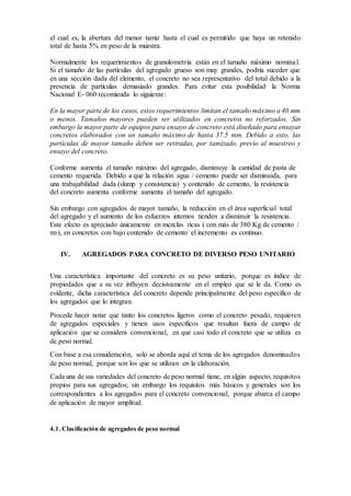 el cual es, la abertura del menor tamiz hasta el cual es permitido que haya un retenido
total de hasta 5% en peso de la muestra.
Normalmente los requerimientos de granulometría están en el tamaño máximo nominal.
Si el tamaño de las partículas del agregado grueso son muy grandes, podría suceder que
en una sección dada del elemento, el concreto no sea representativo del total debido a la
presencia de partículas demasiado grandes. Para evitar esta posibilidad la Norma
Nacional E- 060 recomienda lo siguiente:
En la mayor parte de los casos, estos requerimientos limitan el tamaño máximo a 40 mm
o menos. Tamaños mayores pueden ser utilizados en concretos no reforzados. Sin
embargo la mayor parte de equipos para ensayo de concreto está diseñado para ensayar
concretos elaborados con un tamaño máximo de hasta 37.5 mm. Debido a esto, las
partículas de mayor tamaño deben ser retiradas, por tamizado, previo al muestreo y
ensayo del concreto.
Conforme aumenta el tamaño máximo del agregado, disminuye la cantidad de pasta de
cemento requerida. Debido a que la relación agua / cemento puede ser disminuida, para
una trabajabilidad dada (slump y consistencia) y contenido de cemento, la resistencia
del concreto aumenta conforme aumenta el tamaño del agregado.
Sin embargo con agregados de mayor tamaño, la reducción en el área superficial total
del agregado y el aumento de los esfuerzos internos tienden a disminuir la resistencia.
Este efecto es apreciado únicamente en mezclas ricas ( con más de 380 Kg de cemento /
m3), en concretos con bajo contenido de cemento el incremento es continuo.
IV. AGREGADOS PARA CONCRETO DE DIVERSO PESO UNITARIO
Una característica importante del concreto es su peso unitario, porque es índice de
propiedades que a su vez influyen decisivamente en el empleo que se le da. Como es
evidente, dicha característica del concreto depende principalmente del peso específico de
los agregados que lo integran.
Procede hacer notar que tanto los concretos ligeros como el concreto pesado, requieren
de agregados especiales y tienen usos específicos que resultan fuera de campo de
aplicación que se considera convencional, en que casi todo el concreto que se utiliza es
de peso normal.
Con base a esa consideración, solo se aborda aquí el tema de los agregados denominados
de peso normal, porque son los que se utilizan en la elaboración.
Cada una de sus variedades del concreto de peso normal tiene, en algún aspecto, requisitos
propios para sus agregados; sin embargo los requisitos más básicos y generales son los
correspondientes a los agregados para el concreto convencional, porque abarca el campo
de aplicación de mayor amplitud.
4.1. Clasificación de agregados de peso normal
 