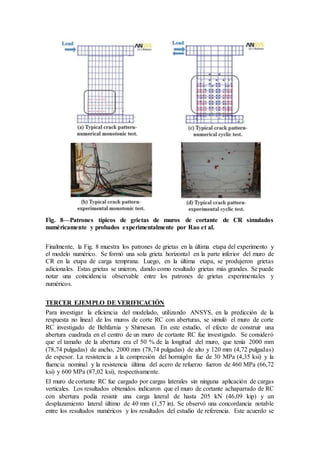 Fig. 8—Patrones típicos de grietas de muros de cortante de CR simulados
numéricamente y probados experimentalmente por Rao et al.
Finalmente, la Fig. 8 muestra los patrones de grietas en la última etapa del experimento y
el modelo numérico. Se formó una sola grieta horizontal en la parte inferior del muro de
CR en la etapa de carga temprana. Luego, en la última etapa, se produjeron grietas
adicionales. Estas grietas se unieron, dando como resultado grietas más grandes. Se puede
notar una coincidencia observable entre los patrones de grietas experimentales y
numéricos.
TERCER EJEMPLO DE VERIFICACIÓN
Para investigar la eficiencia del modelado, utilizando ANSYS, en la predicción de la
respuesta no lineal de los muros de corte RC con aberturas, se simuló el muro de corte
RC investigado de Behfarnia y Shirnesan. En este estudio, el efecto de construir una
abertura cuadrada en el centro de un muro de cortante RC fue investigado. Se consideró
que el tamaño de la abertura era el 50 % de la longitud del muro, que tenía 2000 mm
(78,74 pulgadas) de ancho, 2000 mm (78,74 pulgadas) de alto y 120 mm (4,72 pulgadas)
de espesor. La resistencia a la compresión del hormigón fue de 30 MPa (4,35 ksi) y la
fluencia nominal y la resistencia última del acero de refuerzo fueron de 460 MPa (66,72
ksi) y 600 MPa (87,02 ksi), respectivamente.
El muro de cortante RC fue cargado por cargas laterales sin ninguna aplicación de cargas
verticales. Los resultados obtenidos indicaron que el muro de cortante achaparrado de RC
con abertura podía resistir una carga lateral de hasta 205 kN (46,09 kip) y un
desplazamiento lateral último de 40 mm (1,57 in). Se observó una concordancia notable
entre los resultados numéricos y los resultados del estudio de referencia. Este acuerdo se
 