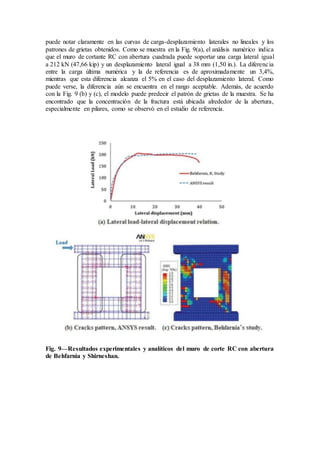 puede notar claramente en las curvas de carga-desplazamiento laterales no lineales y los
patrones de grietas obtenidos. Como se muestra en la Fig. 9(a), el análisis numérico indica
que el muro de cortante RC con abertura cuadrada puede soportar una carga lateral igual
a 212 kN (47,66 kip) y un desplazamiento lateral igual a 38 mm (1,50 in.). La diferencia
entre la carga última numérica y la de referencia es de aproximadamente un 3,4%,
mientras que esta diferencia alcanza el 5% en el caso del desplazamiento lateral. Como
puede verse, la diferencia aún se encuentra en el rango aceptable. Además, de acuerdo
con la Fig. 9 (b) y (c), el modelo puede predecir el patrón de grietas de la muestra. Se ha
encontrado que la concentración de la fractura está ubicada alrededor de la abertura,
especialmente en pilares, como se observó en el estudio de referencia.
Fig. 9—Resultados experimentales y analíticos del muro de corte RC con abertura
de Behfarnia y Shirneshan.
 