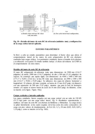 Fig. 10—Detalles del muro de corte RC de referencia (unidades mm) y configuración
de la carga cíclica lateral aplicada.
ESTUDIO PARAMÉTRICO
Se llevó a cabo un estudio paramétrico para determinar el factor clave que afecta el
comportamiento lateral de los muros de corte achaparrados de RC con aberturas
cuadradas bajo cargas cíclicas. Los parámetros estudiados fueron el tamaño de la abertura
y su ubicación en la pared. El estudio también incluye el efecto del refuerzo de CFRP en
el comportamiento de estos muros.
Detalles del muro de corte RC de referencia
El muro RC achaparrado de referencia tenía unas dimensiones de 2900 mm (114,17
pulgadas) de ancho, 2900 mm (114,17 pulgadas) de alto y 300 mm (11,81 pulgadas) de
espesor. Se construyó una zapata rígida con dimensiones de 4500 x 1900 x 600 mm
(177,17 x 74,80 x 23,62 in.); la losa RC tenía unas dimensiones de 2900 x 1500 x 500
mm (114,17 x 59,06 x 19,69 pulg.). Se utilizaron dos capas de refuerzo horizontal y
longitudinal. El refuerzo del muro consistía en barras de 12 mm (0,47 pulg.) de diámetro
con una separación de 200 mm (7,87 pulg.), mientras que para la losa de hormigón
armado y la zapata se usaron barras de acero de 16 mm (0,63 pulg.) de diámetro, como
se muestra en la figura. Figura 10(a).
Cargas verticales y laterales aplicadas
Los muros estudiados fueron cargados por una carga vertical con un valor de 150 kN
(33.72 kip) junto con una carga cíclica lateral. Fig. 9—Resultados experimentales y
analíticos del muro de corte RC con abertura de Behfarnia y Shirneshan. La carga cíclica
se aplicó lateralmente en las cuatro esquinas de la losa como dos ciclos consecutivos de
carga con pico valores de desplazamiento de 0,4, 0,8, 1,2 y 30 mm (0,02, 0,03, 0,05 y
1,18 pulg.), como se muestra en la Fig. 10(b).
 