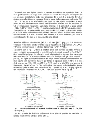 De acuerdo con estas figuras, cuando la abertura está ubicada en la posición de CT, el
muro puede soportar una carga lateral y valores de cortante base mayores en comparación
con los muros con aberturas en las otras posiciones. En el caso de la ubicación del CT se
observó una reducción en la capacidad de carga lateral de los muros que oscila entre 2,63
y 45,27%. Esta ubicación ha resultado en la reducción más baja en la capacidad de carga
lateral del muro en comparación con las otras posiciones. Por otro lado, las posiciones de
CB y CM causaron reducciones ligeramente mayores en la capacidad de carga lateral:
13,22 a 46,26 % y 11,23 % a 47,57 % para las ubicaciones de CBy CM, respectivamente.
En consecuencia, se puede concluir que cuanto menor es el tamaño de la abertura, menor
es su efecto sobre el comportamiento del muro. Además, cuando la abertura está centrada
horizontalmente en el muro, el tamaño de la abertura es el factor dominante que afecta el
comportamiento del muro y su capacidad de carga lateral.
Aberturas ubicadas descentradas (X2 = 1150 mm [45,27 pulg.])— Los resultados
obtenidos de los muros con las aberturas que se encuentran en las posiciones OCM, OCT
y OCB se compararon con el del muro de referencia (CON-WALL).
De acuerdo con la Fig. 17, ubicar la abertura en la parte superior del muro provocó la
menor reducción en su capacidad de corte. Esta reducción oscila entre el 4,15 y el 43,68%
de la capacidad del muro de referencia, según el tamaño de la abertura. Los muros con
huecos en posición OCM presentaron una reducción de capacidad que oscila entre el 21
y el 49,16% según el tamaño del hueco. El mayor efecto sobre el comportamiento del
muro ocurrió con la posición OCB, ya que redujo la capacidad en un 26,31 % en el caso
de la abertura de 900 x 900 mm (35,43 x 35,43 pulg.) a un 53,32 % en el caso de la
abertura de 1500 x 1500 mm (59,06 x 59,06 pulg.). Una muestra de la distribución normal
de tensiones para los muros con vanos de 1100 x 1100 mm (43,31 x 43,31 pulg.) para las
tres ubicaciones diferentes de OCM, OCT y OCB se muestran en la Fig. 18.
Fig. 17 - Comportamiento de paredes con aberturas descentradas (X2 = 1150 mm
[45,27 pulg.]).
Una lista de todos los hallazgos del estudio actual para las paredes no reforzadas se
resume en un formato tabulado en la Tabla 3.
 