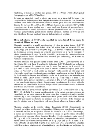 Finalmente, el tamaño de abertura más grande, 1500 x 1500 mm (59,06 x 59,06 pulg.)
(aproximadamente el 26,75 % del área
del muro en elevación), causó el efecto más severo en la capacidad del muro y su
comportamiento bajo cargas cíclicas, independientemente de su ubicación. Los resultados
obtenidos de los muros con este tamaño de hueco indican que la reducción de la capacidad
de corte del muro es del 43,68% y del 53,32% en el caso de las posiciones OCT y OCB,
respectivamente, lo que significa que el muro pierde casi la mitad de su carga lateral.
capacidad cuando el tamaño de la abertura alcanza aproximadamente el 25% en caso no
reforzado correspondiente para la misma apertura elevación. También es obvio que esta
gran pérdida no depende significativamente de la posición de apertura.
Efecto del refuerzo de CFRP en la capacidad de carga lateral de los muros de
cortante de CR con abertura
El estudio paramétrico se amplió para investigar el efecto de aplicar láminas de CFRP
alrededor de las aberturas. Las láminas de CFRP usadas tienen un ancho de 500 mm
(19,69 pulg.) y un espesor de 2 mm (0,08 pulg.). Las láminas se aplicaron alrededor de
las aberturas de la misma manera que se mostró anteriormente en la Fig. 12 y se siguió el
mismo procedimiento de carga. Se activó el análisis y se trazaron las curvas envolventes
de desplazamiento lateral de cortante base obtenidas para cada caso y, por lo tanto, se
realizaron comparaciones.
Aberturas ubicadas en la posición central a media altura (CM)— Como se muestra en la
Fig. 20(a) y (b) y en la Tabla 4, la aplicación de láminas de CFRP alrededor de la abertura
resultó en un aumento del cortante en la base del muro. Este aumento oscila entre el 15,1
y el 39,49 % como una mejora media entre el aumento cuando la carga se aplica en el
sentido de "tracción" y en el sentido de "empuje". Cada aumento en este rango está
relacionado con el caso no reforzado correspondiente para la misma apertura la distancia
del borde desde la abertura hasta el borde exterior de la pared debe ser adecuada para
aplicar la lámina CFRP. Como se muestra en la Fig. 21(a) y (b) y la Tabla 4, las
capacidades de las paredes aumentaron a un rango de 29.2 a 47.7% en comparación con
el caso no reforzado correspondiente. Se puede notar que el sistema de refuerzo utilizado
muestra una alta capacidad de recuperar la capacidad de corte del muro cuando la abertura
está ubicada en posiciones descentradas.
Aberturas ubicadas en la posición superior descentrada (OCT): De acuerdo con la Fig.
21(c) y (d) y la Tabla 4, el sistema de reforzamiento no ha logrado una gran mejora en las
capacidades de los muros como en los otros casos. Los porcentajes de mejora oscilan
entre el 8,5 y el 18%. Esto puede deberse al hecho de que las ubicaciones de las láminas
de CFRP que rodean las aberturas no coinciden con las posiciones de las tensiones de
tracción máximas que se desarrollaron en la pared durante el proceso de carga cíclica.
Aberturas ubicadas en la posición inferior descentrada (OCB): Anteriormente se
demostró que ubicar las aberturas en la posición OCB en muros no reforzados resultó en
la reducción máxima en la capacidad de corte del muro (26.31 a 53.32%). Sin embargo,
la técnica de fortalecimiento utilizada demostró su eficacia ya que los muros reforzados
pueden soportar mayores valores de cargas laterales. El realce resultante oscila entre el
31,75 y el 49,83 % en relación con los muros no reforzados correspondientes con el
mismo tamaño de abertura como se muestra en la Fig. 21(e) y (f) y en la Tabla 4. El
realce obtenido a la capacidad de corte de los muros con OCM y las aberturas ubicadas
en OCB se refieren principalmente a la coincidencia entre la ubicación de las láminas de
 
